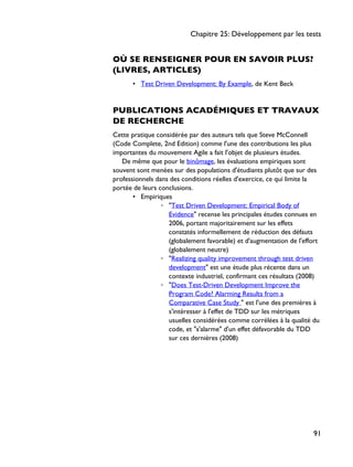 OÙ SE RENSEIGNER POUR EN SAVOIR PLUS?
(LIVRES, ARTICLES)
• Test Driven Development: By Example, de Kent Beck
PUBLICATIONS ACADÉMIQUES ET TRAVAUX
DE RECHERCHE
Cette pratique considérée par des auteurs tels que Steve McConnell
(Code Complete, 2nd Edition) comme l'une des contributions les plus
importantes du mouvement Agile a fait l'objet de plusieurs études.
De même que pour le binômage, les évaluations empiriques sont
souvent sont menées sur des populations d'étudiants plutôt que sur des
professionnels dans des conditions réelles d'exercice, ce qui limite la
portée de leurs conclusions.
• Empiriques
◦ "Test Driven Development: Empirical Body of
Evidence" recense les principales études connues en
2006, portant majoritairement sur les effets
constatés informellement de réduction des défauts
(globalement favorable) et d'augmentation de l'effort
(globalement neutre)
◦ "Realizing quality improvement through test driven
development" est une étude plus récente dans un
contexte industriel, confirmant ces résultats (2008)
◦ "Does Test-Driven Development Improve the
Program Code? Alarming Results from a
Comparative Case Study " est l'une des premières à
s'intéresser à l'effet de TDD sur les métriques
usuelles considérées comme corrélées à la qualité du
code, et "s'alarme" d'un effet défavorable du TDD
sur ces dernières (2008)
Chapitre 25: Développement par les tests
91
 