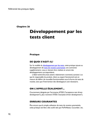 Chapitre 26
Développement par les
tests client
Pratique
DE QUOI S'AGIT-IL?
Sur le modèle du développement par les tests, cette pratique ajoute au
développement de tests de recette automatisés une contrainte
supplémentaire: ceux-ci doivent être réalisés en amont des
développements correspondants.
L'idéal recherché (mais atteint relativement rarement) consiste à ce
que le responsable du produit, client ou expert fonctionnel soit en
mesure de définir de nouvelles fonctionnalités sous la forme de tests de
recette, sans que l'intervention des développeurs soit nécessaire.
ON L'APPELLE ÉGALEMENT...
Couramment désignée par l'acronyme ATDD ("acceptance test driven
development"), plus rarement STDD ("storytest driven development").
ERREURS COURANTES
Plus encore que la simple utilisation de tests de recette automatisés,
cette pratique est liée à des outils tels que Fit/FitNesse, Cucumber, etc.
Référentiel des pratiques Agiles
92
 
