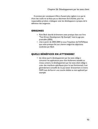 Il convient par conséquent d'être d'autant plus vigilant à ce que le
choix des outils ne se fasse pas au détriment de la facilité, pour les
responsables produit, à dialoguer avec les développeurs à propos de la
définition des exigences.
ORIGINES
• Kent Beck aborde brièvement cette pratique dans son livre
"Test Driven Development: By Example" mais la juge peu
praticable (2003)
• c'est à partir de 2003-2004 et sous l'impulsion de Fit/FitNesse
que cette pratique fait son chemin malgré les objections
soulevées par Beck
QUELS BÉNÉFICES EN ATTENDRE?
• de même que le développement par les tests oblige à
concevoir les applications pour être facilement testable au
niveau unitaire, le développement par les tests client oblige à
créer des interfaces spécifiques pour le test fonctionnel; il est
généralement conseillé de ne pas tester directement à travers
l'IHM mais de fournir une couche dédiée au test applicatif par
exemple
Chapitre 26: Développement par les tests client
93
 