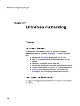 Chapitre 27
Entretien du backlog
Pratique
DE QUOI S'AGIT-IL?
Le responsable client et tout ou partie de l'équipe se réunissent
régulièrement pour un "toilettage" du backlog, à l'occasion duquel on
peut:
• identifier des user stories qui n'auraient plus de sens
• créer de nouvelles stories si des besoins nouveaux ont été
signalés
• réévaluer la priorité des stories entre elles
• attribuer des estimations à des stories qui n'en ont pas encore
• corriger des estimations en fonction de nouvelles informations
• découper des user stories prioritaires mais encore trop
lourdes pour être planifiées dans une prochaine itération.
ON L'APPELLE ÉGALEMENT...
En anglais "backlog grooming", littérallement "toilettage" ou "épouillage"
du backlog.
Référentiel des pratiques Agiles
94
 