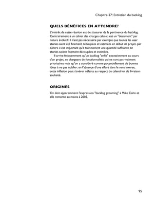QUELS BÉNÉFICES EN ATTENDRE?
L'intérêt de cette réunion est de s'assurer de la pertinence du backlog.
Contrairement à un cahier des charges celui-ci est un "document" par
nature évolutif: il n'est pas nécessaire par exemple que toutes les user
stories aient été finement découpées et estimées en début de projet, par
contre il est important qu'à tout moment une quantité suffisante de
stories soient finement découpées et estimées.
Il arrive fréquemment qu'un backlog "enfle" excessivement au cours
d'un projet, se chargeant de fonctionnalités qui ne sont pas vraiment
prioritaires mais qu'on a considéré comme potentiellement de bonnes
idées à ne pas oublier: en l'absence d'une effort dans le sens inverse,
cette inflation peut s'avérer néfaste au respect du calendrier de livraison
souhaité.
ORIGINES
On doit apparemment l'expression "backlog grooming" à Mike Cohn et
elle remonte au moins à 2005.
Chapitre 27: Entretien du backlog
95
 