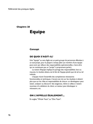 Chapitre 28
Equipe
Concept
DE QUOI S'AGIT-IL?
Une "équipe" au sens Agile est un petit groupe de personnes affectées à
un seul projet, pour la plupart à temps plein (un membre d'une équipe
peut avoir par ailleurs des responsabilités opérationnelles, c'est-à-dire
qui ne constituent pas un "projet" à proprement parler).
La notion d'équipe implique le partage des responsabilités: bon ou
mauvais, le résultat obtenu est le fait de l'équipe plutôt que de tel ou tel
individu.
L'équipe réunit l'ensemble des compétences nécessaires:
fonctionnelles et techniques. L'accent est mis sur les résultats à obtenir
plus que sur les rôles et responsabilités de chacun: un développeur peut
tester, analyser ou découvrir des exigences, même si celles-ci restent
soumises à la validation du client; un testeur peut développer si
nécessaire, etc.
ON L'APPELLE ÉGALEMENT...
En anglais "Whole Team" ou "One Team".
Référentiel des pratiques Agiles
96
 