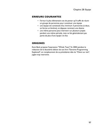 ERREURS COURANTES
• l'erreur la plus élémentaire est de penser qu'il suffit de réunir
un groupe de personnes pour constituer une équipe
• une équipe est constituée d'au minimum 3 personnes (à deux,
on forme un binôme), et dépasse rarement une dizaine
• une même personne peut intervenir sur plusieurs projets
pendant une même période, mais ne fait généralement pas
partie de plus d'une équipe à la fois
ORIGINES
Kent Beck propose l'expression "Whole Team" fin 2004 pendant la
rédaction de la deuxième édition de son livre "Extreme Programming
Explained", en remplacement de sa précédente idée du "Client sur site",
jugée trop restrictive.
Chapitre 28: Equipe
97
 