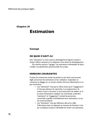 Chapitre 29
Estimation
Concept
DE QUOI S'AGIT-IL?
Une "estimation" au sens usuel en développement logiciel consiste à
évaluer l'effort nécessaire à la réalisation d'une tâche de développement.
On cherche ensuite a "agréger" ces estimations individuelles de façon
à établir une planification prévisionnelle d'un projet.
ERREURS COURANTES
Il existe de nombreuses écoles de pensée au sein de la communauté
Agile concernant les estimations et leur utilisation. Cependant un
consensus se dégage sur un certain nombre d'erreurs élémentaires à ne
pas commettre:
• une "estimation" n'est pas la même chose qu'un "engagement";
il n'est pas judicieux de reprocher à un programmeur de
mettre 3 jours à terminer ce qu'il avait prévu de réaliser en 2 -
la notion d'estimation implique une incertitude; confondre
"estimation" et "engagement" conduit les personnes
concernées à gonfler artificiellement leurs estimations, ce qui
est contre-productif
• une "estimation" n'est pas définitive; elle est le reflet
l'information dont on disposait au moment de l'émettre: il est
par conséquent toujours admissible de réviser une estimation,
Référentiel des pratiques Agiles
98
 