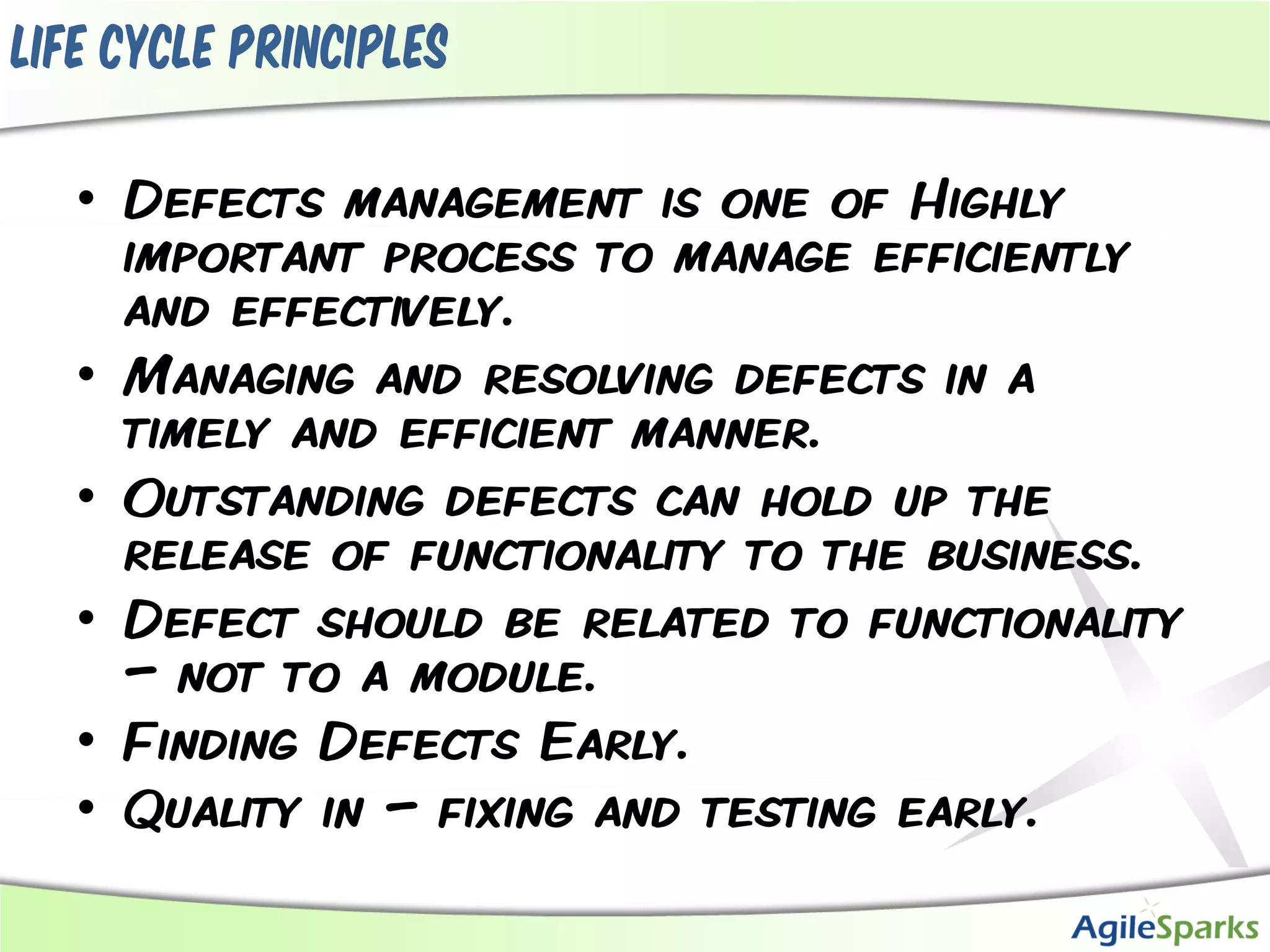 Life cycle principles

   • Defects management is one of Highly
     important process to manage efficiently
     and effectively.
   • Managing and resolving defects in a
     timely and efficient manner.
   • Outstanding defects can hold up the
     release of functionality to the business.
   • Defect should be related to functionality
     – not to a module.
   • Finding Defects Early.
   • Quality in – fixing and testing early.
 