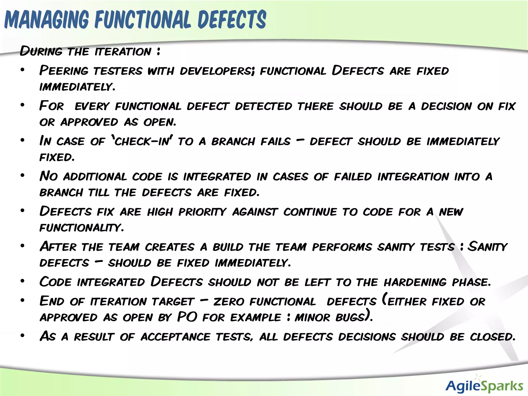 Managing functional defects
 During the iteration :
 • Peering testers with developers; functional Defects are fixed
   immediately.
 • For every functional defect detected there should be a decision on fix
   or approved as open.
 • In case of ‘check-in’ to a branch fails – defect should be immediately
   fixed.
 • No additional code is integrated in cases of failed integration into a
   branch till the defects are fixed.
 • Defects fix are high priority against continue to code for a new
   functionality.
 • After the team creates a build the team performs sanity tests : Sanity
   defects – should be fixed immediately.
 • Code integrated Defects should not be left to the hardening phase.
 • End of iteration target – zero functional defects (either fixed or
   approved as open by PO for example : minor bugs).
 • As a result of acceptance tests, all defects decisions should be closed.
 