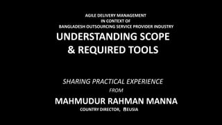 AGILE DELIVERY MANAGEMENT
IN CONTEXT OF
BANGLADESH OUTSOURCING SERVICE PROVIDER INDUSTRY
UNDERSTANDING SCOPE
& REQUIRED TOOLS
SHARING PRACTICAL EXPERIENCE
FROM
MAHMUDUR RAHMAN MANNA
COUNTRY DIRECTOR, EUSIA
 