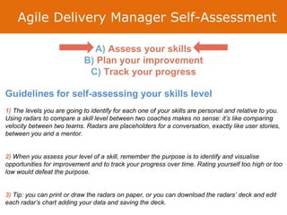 Agile Delivery Manager Self-Assessment
Guidelines for self-assessing your skills level
1) The levels you are going to identify for each one of your skills are personal and relative to you.
Using radars to compare a skill level between two coaches makes no sense: it’s like comparing
velocity between two teams. Radars are placeholders for a conversation, exactly like user stories,
between you and a mentor.
2) When you assess your level of a skill, remember the purpose is to identify and visualise
opportunities for improvement and to track your progress over time. Rating yourself too high or too
low would defeat the purpose.
3) Tip: you can print or draw the radars on paper, or you can download the radars’ deck and edit
each radar’s chart adding your data and saving the deck.
A) Assess your skills
B) Plan your improvement
C) Track your progress
 