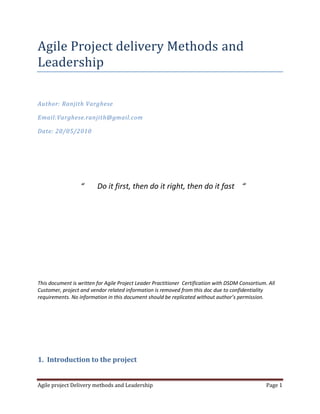 Agile Project delivery Methods and Leadership<br />Author: Ranjith Varghese<br />Email:Varghese.ranjith@gmail.com<br />Date: 20/05/2010<br />                                 “       Do it first, then do it right, then do it fast    “<br />This document is written for Agile Project Leader Practitioner  Certification with DSDM Consortium. All Customer, project and vendor related information is removed from this doc due to confidentiality requirements. No information in this document should be replicated without author’s permission.<br />Introduction to the project<br />The project involves development upgrade and maintenance of a product to manage CMSANS and DSLAMS in customer Network. It is a component of the customer OSS stack within 21CN Program which provides an interface between the customer order stack and the Multi-Service Access Node (MSAN) management systems. This supports the capacity management and provisioning of DSL services and the configuration of voice ports for the 21st Century Network. The 21C Network intends to replace classic network with IP based network. The product is developed using C++, Java and Oracle.<br />The customer 21C programs involve replacing the classic network with IP based equipments. The design and development of such a work in waterfall methods will be extremely difficult and near to impossible. Customer adapted agile scrum methodologies for delivering the 21CN stack and forced all vendors to do the same. I have been working on this project for past 4 years and I am leading the Design and work backlog creation team for past 2 years.<br />Project delivery mechanism<br />Work Backlog creation<br />The customer work backlog is created by the CFT (Cross functional Team). The CFT is set of designers from different components discuss together on the requirements. I lead this process from our component. Each requirement comes as a Demand story which is further broken down into CE story, DOMAIN story and component story. The initial requirement is raised as a Demand story which states the business initiative. This will be broken down into different End to End design story, there will be different design required to satisfy above business initiative like building infrastructure building service capability etc. Separate stories will be created for each. Now that the requirement is clear in terms of technical impact the story is further broken down into component impact. The process in illustrated in figure 1<br /> <br />Figure 1<br />The designers discuss the impact on each component and dependencies, if any of the stories need to be blocked due to dependencies then other stories are progressed and impact identified. The component stories might be further broken into chunks to enable delivery. Once this process is complete the story will be marked as Ready to build.  A light weight design document will be produced by each component. Customer uses a tool called STORM to organize this process. This iterative process is continued for all business demands. My involvement in the above process is to identify the reusable building blocks, indentify the impact of new blocks, advice on best practices and priorities the blocks for solution delivery. Agile delivery requires building meaningful testable chunks which can be enhanced to reach the final solution.<br />Prioritization and Release planning <br />Customer conducts Release planning meeting for every release. The stories are assigned priority according to the business demand. Then stories are picked from the pool, the delivery capacity of each component and team is analyzed. The above process is coordinated by Customer release Manager, Customer Delivery Manager and My Component project Manager. Once the all teams and dependencies are aligned for a story then that story is committed for the release. Each release is split into 6 sprints and each story will be committed to a particular sprint and components will align to this commitment.<br />This iterative process is continued for all stories and all release planning meeting. My involvement in the above is to lead the release manager to identify the correct dependencies   and identify deliverable chunks. Sometimes business initiatives will demand a particular story delivery but if that can’t be delivered as a testable and extensible chunk then I advises the release manager accordingly.<br />Development, Delivery, testing and deployment<br />Once the scope is committed for a release then the development work starts for the release. We maintain baseline documents which are updated every release, for each story we create small documentation which is subset of baseline documentation. Once the release is complete we update the baseline document with the release changes. We have a development environment where we do unit testing in simulated environment and we have CIT (Continues Integration Test) team which will test each sprint with real equipments. We follow Test driven development were the test scripts are written first and the code to pass the test is written. Most of the time more than one person will be working in the same area.  Every 2 weeks the code will be delivered in to CIT environment as per the release planning commitment. This will happen 3 times for a release .Once the testing is complete for a release and if the testing is successful then the code is deployed on live .The complete cycle of release planning, testing and deployment repeats ever 6 week. We have a regression test suite to which we add test cases every sprint, the code will be automatically build every night and the test will be run every night.  This helps us to become extreme agile, if any urgent requirement comes up, we change the code and allow the nightly test to run, this will  enable quick delivery of fully tested code. Figure 2 explains agile delivery process<br />        Figure 2<br />I involve extensively in the above process. I involve with project manager indentifying the resources and planning the timelines. We follow test driven development. All test cases are reviews and finalized before the development work starts. Code will be changed only to pass the test cases that are already written. I involve key stakeholders and Customer architects to get approval for key design decisions. Changes are made to the process and delivery mechanism as per the feedback from Customer delivery management, Architect, Component management and team. We adapt to meaningful suggestion immediately and with Agility. <br />Bug fixing and Extreme Agility<br />For every two weeks sprint there could be bug report which will be fixed immediately and deployed back into CIT. Apart from bugs there could be some urgent requirement stories scoped in after release planning, we take this up if there is enough team capacity, we call this extreme agility. We train the team such that each resource can work on different areas so that any urgent requirements can be taken up.<br />Difficulties with Agile definitions and solutions<br />Most of the time agility is misunderstood for less documentation and less process oriented approach. The actual definition is giving priority to delivery over documentation and process instead of ignoring documentation and process. I believe correct and tightly couples process can be created for agile projects. I don’t believe in delivering software without all necessary documentation like high level design, low level design and user documentation. This is very critical is big projects like  21C. It becomes extremely difficult to follow process and documentation when we have to deliver software every two weeks. We found very good mechanism to overcome the problem. I create a small high level document for each story which clearly states the dependencies and requirement of a particular story, this is called the CFT document. This document just states the requirement without the implementation details and it’s done as part of work backlog creation. Once the work is scoped in the developer will create something called RDD, again this is a small document which will explain which all part of the baseline document will be changed. At the end of each release we update the baseline document with all the changes of that release and we do this every 6 week. By this approach we effectively maintain all the documents and we are truly agile.<br />Another problem in our project is recourse locations. Our project resources are spread across three Geographical locations in two countries in UK and India. Earlier this used to be three countries including Denmark. Agile methodologies give importance to face to face communication which is practically impossible in our case even though sometimes design work is done in hot house where designers get together in to a room. We work around this problem using communicator session. Everybody opens a communicator session and joins the conference. Any problem or roadblock is immediately discussed in the room. I see this more effective that face to face communication because in this case there is record of conversation, don’t have move from the seat and all are informed of the discussion. Apart from this we conduct standup calls every day morning where in which daily actions are discussed.   <br />Agile methodologies encourages delivering fast and quick, often this is misunderstood for delivering unusable software. Our customer strictly imposes RFT (Right First Time) in delivery and operations. RFT doesn’t mean what delivered should complete but the trick of agility is identifying that chunk which is correct and extensible to match the full functionality.<br />Another definition of Scrum method states that the scrum master is the only position and rest is team members. Most of the time this is highly misunderstood. I believe each member of the team should be given responsibility and accountability. The project manager should make it clear who is solely responsible for each area of functioning and make the resource responsible. If this is not done then it will create unwanted tension in the team<br />Conclusion<br />I find agile method extremely beneficial and helpful. Agile method actually reduce the pressure of huge delivery and pressure to complete full testing and deployment. Agile keeps the team always busy with work and sufficient work. It’s like a conveyer belt which keep moving bags from one place to another safely, just that more intelligence is put in to understand important and essentials bags.<br />