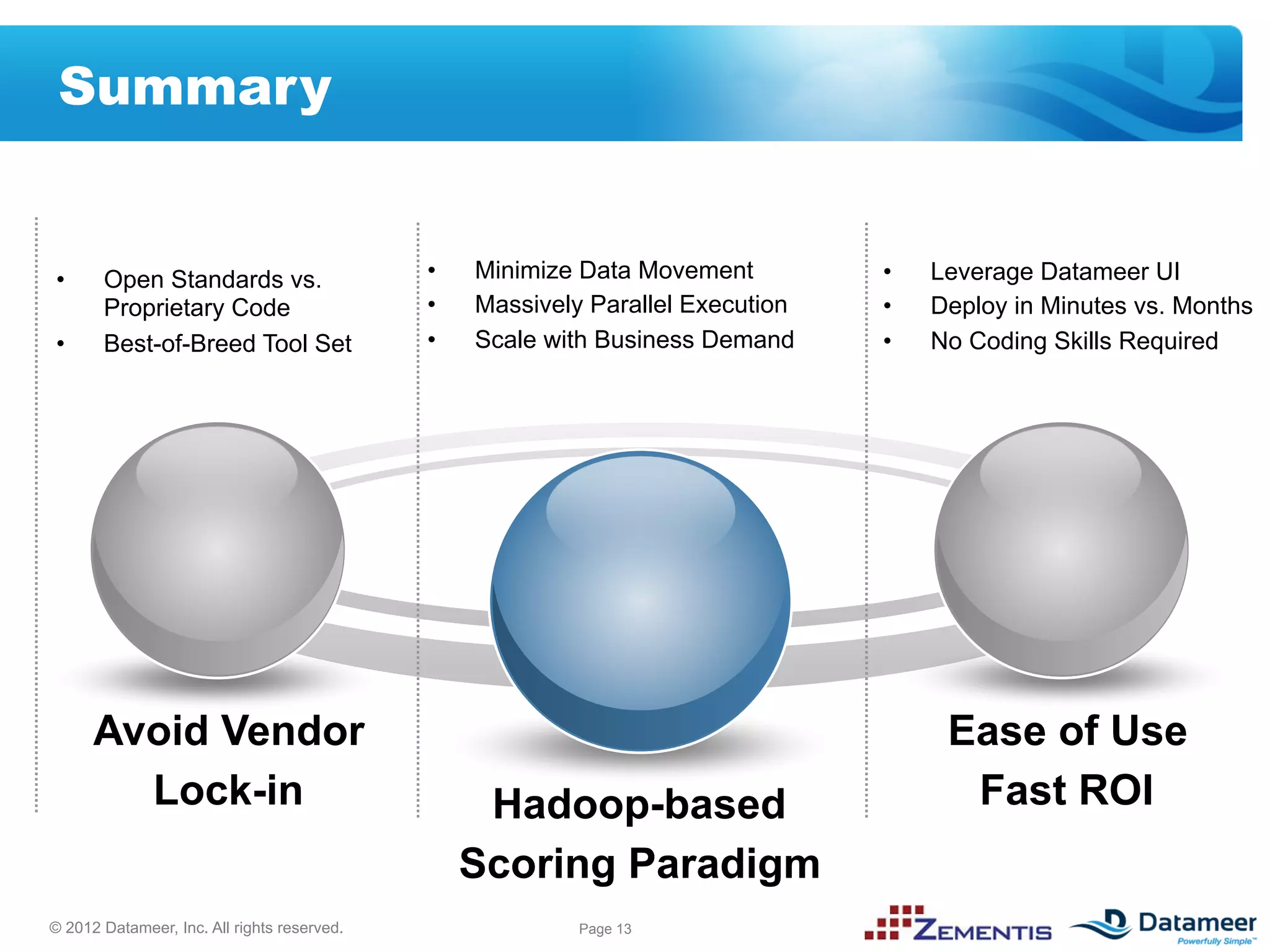 Summary


•      Open Standards vs.                    •    Minimize Data Movement         •    Leverage Datameer UI
       Proprietary Code                      •    Massively Parallel Execution   •    Deploy in Minutes vs. Months
•      Best-of-Breed Tool Set                •    Scale with Business Demand     •    No Coding Skills Required




      Avoid Vendor                                                                     Ease of Use
        Lock-in                                    Hadoop-based                         Fast ROI
                                                  Scoring Paradigm
© 2012 Datameer, Inc. All rights reserved.                 Page 13
 