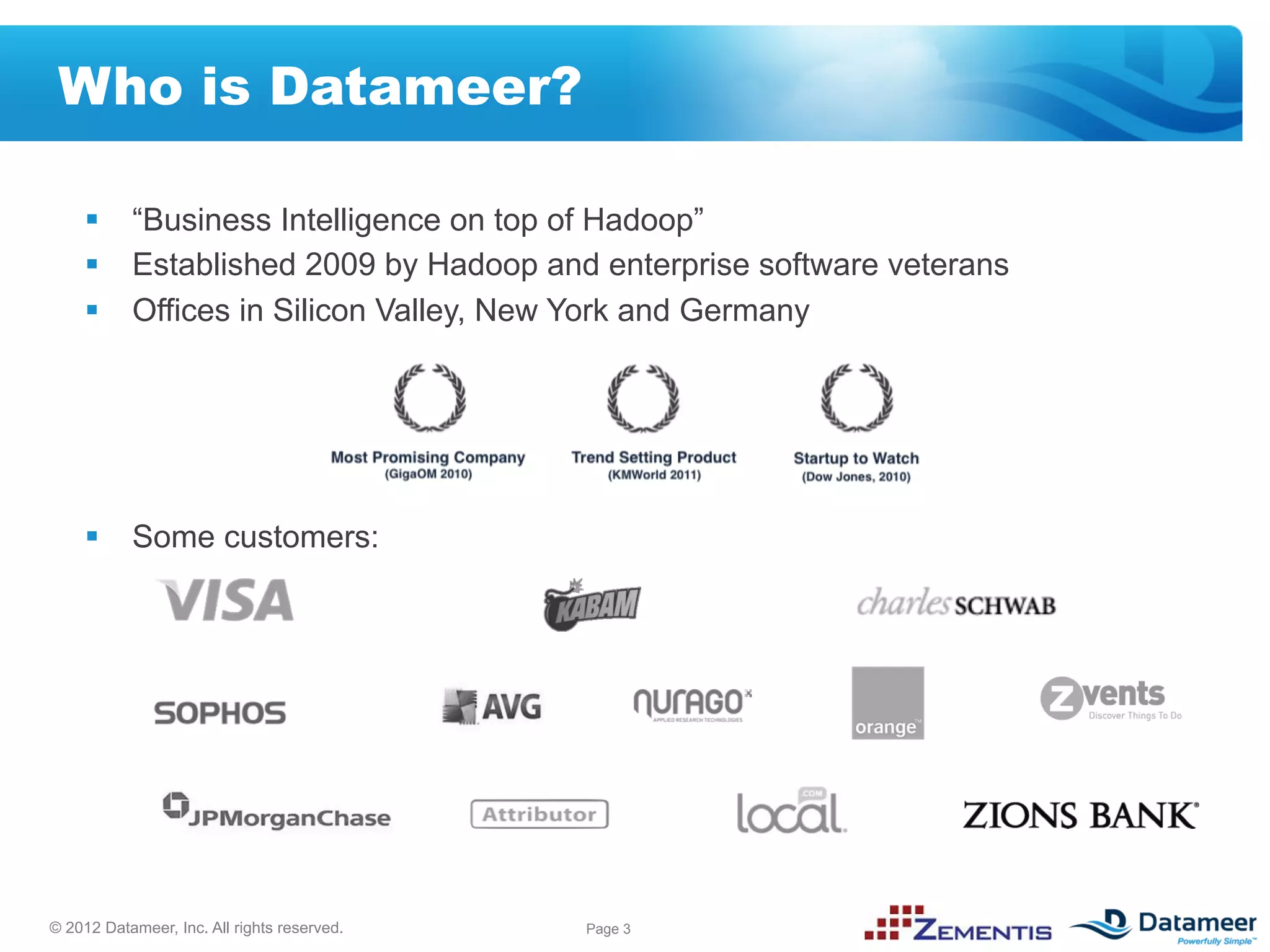 Who is Datameer?

     §  “Business Intelligence on top of Hadoop”
     §  Established 2009 by Hadoop and enterprise software veterans
     §  Offices in Silicon Valley, New York and Germany




     §  Some customers:




© 2012 Datameer, Inc. All rights reserved.   Page 3
 