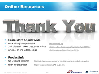 Online Resources




 §  Learn More About PMML
 §     Data Mining Group website                                 http://www.dmg.org
 §     Join LinkedIn PMML Discussion Group                       http://www.linkedin.com/groupRegistration?gid=2328634
 §     Articles, on-line videos, blogs                           http://www.zementis.com/community.htm



 §  Product Info
 §     On Demand Webinar                    http://data.datameer.com/power-of-big-data-insights-of-predictive-analytics/

 §     UPPI for Datameer                    http://www.zementis.com/DAS-plugin.htm



© 2012 Datameer, Inc. All rights reserved.                  Page 14
 
