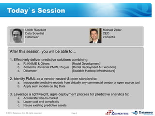 Today s Session

                      Ulrich Rueckert                                      Michael Zeller
                      Data Scientist                                       CEO
                      Datameer                                             Zementis



    After this session, you will be able to…

    1.  Effectively deliver predictive solutions combining:
             a.  R, KNIME & Others               [Model Development]
             b.  Zementis Universal PMML Plug-in [Model Deployment & Execution]
             c.  Datameer                        [Scalable Hadoop Infrastructure]

    2.  Identify PMML as a vendor-neutral & open standard to:
             a.  Incorporate predictive models from virtually any commercial vendor or open source tool
             b.  Apply such models on Big Data

    3.  Leverage a lightweight, agile deployment process for predictive analytics to:
             a.  Accelerate time-to-market
             b.  Lower cost and complexity
             c.  Reuse existing predictive assets

© 2012 Datameer, Inc. All rights reserved.          Page 2
 