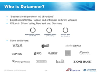 Who is Datameer?

     §  “Business Intelligence on top of Hadoop”
     §  Established 2009 by Hadoop and enterprise software veterans
     §  Offices in Silicon Valley, New York and Germany




     §  Some customers:




© 2012 Datameer, Inc. All rights reserved.   Page 3
 