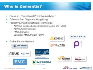 Who is Zementis?

     §  Focus on Operational Predictive Analytics
     §  Offices in San Diego and Hong Kong
     §  Predictive Analytics Software Technology:
              •    ADAPA® Decision Engine (Predictive Models and Rules)
              •    ADAPA Add-in for Excel
              •    PMML Converter
              •    Universal PMML Plug-in (UPPI)


     §  Global Partner Network




© 2012 Datameer, Inc. All rights reserved.      Page 4
 
