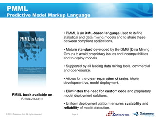 PMML
Predictive Model Markup Language



                                             •  PMML is an XML-based language used to define
                                             statistical and data mining models and to share these
                                             between compliant applications.

                                             •  Mature standard developed by the DMG (Data Mining
                                             Group) to avoid proprietary issues and incompatibilities
                                             and to deploy models.
 Transformations
                                             •  Supported by all leading data mining tools, commercial
                                             and open-source.

                                             •  Allows for the clear separation of tasks: Model
                                             development vs. model deployment.

                                             •  Eliminates the need for custom code and proprietary
      PMML book available on                 model deployment solutions.
          Amazon.com
                                             •  Uniform deployment platform ensures scalability and
                                             reliability of model execution.
© 2012 Datameer, Inc. All rights reserved.        Page 8
 