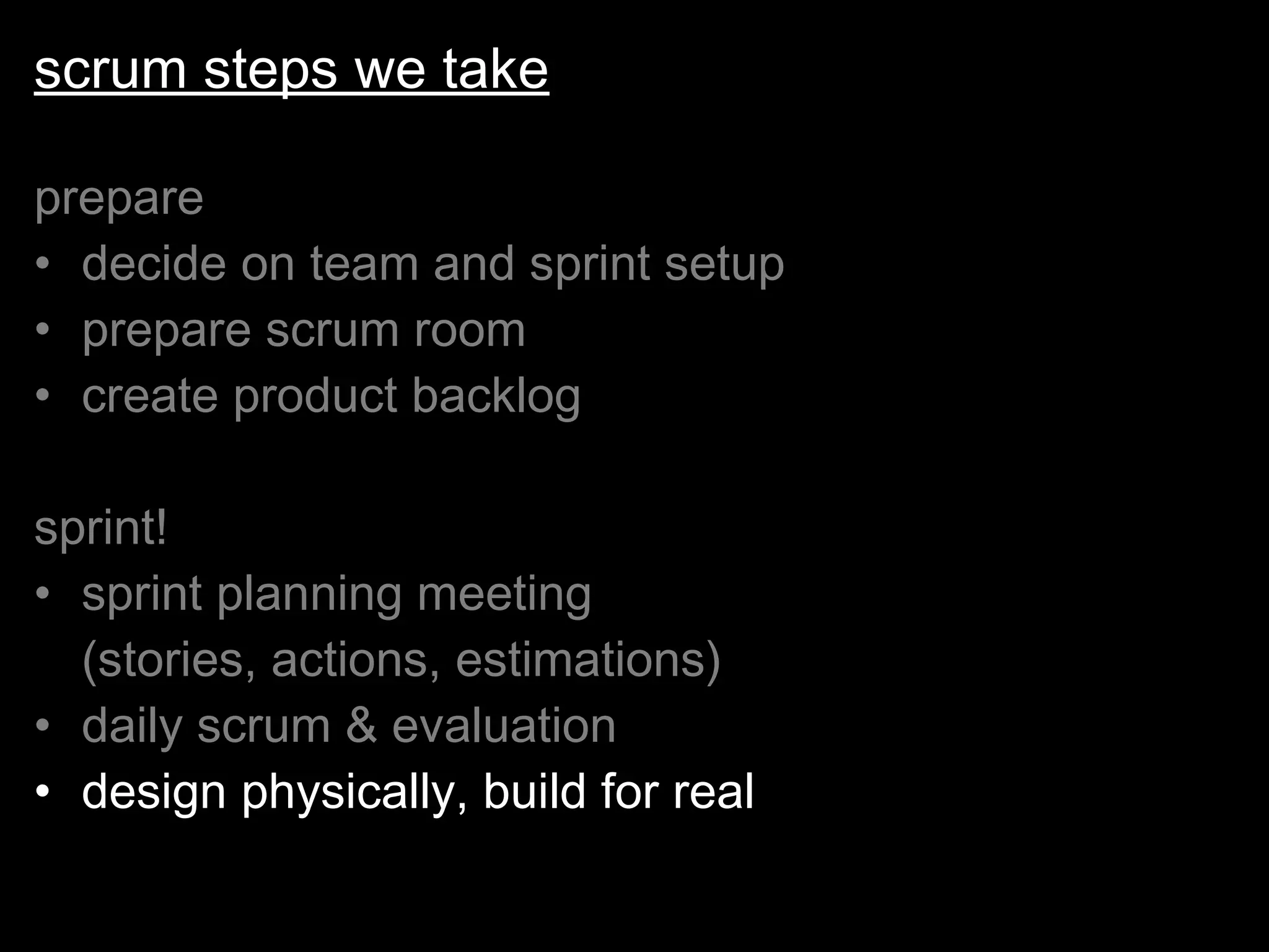 scrum steps we take prepare decide on team and sprint setup prepare scrum room create product backlog sprint! sprint planning meeting  (stories, actions, estimations) daily scrum & evaluation design physically, build for real 