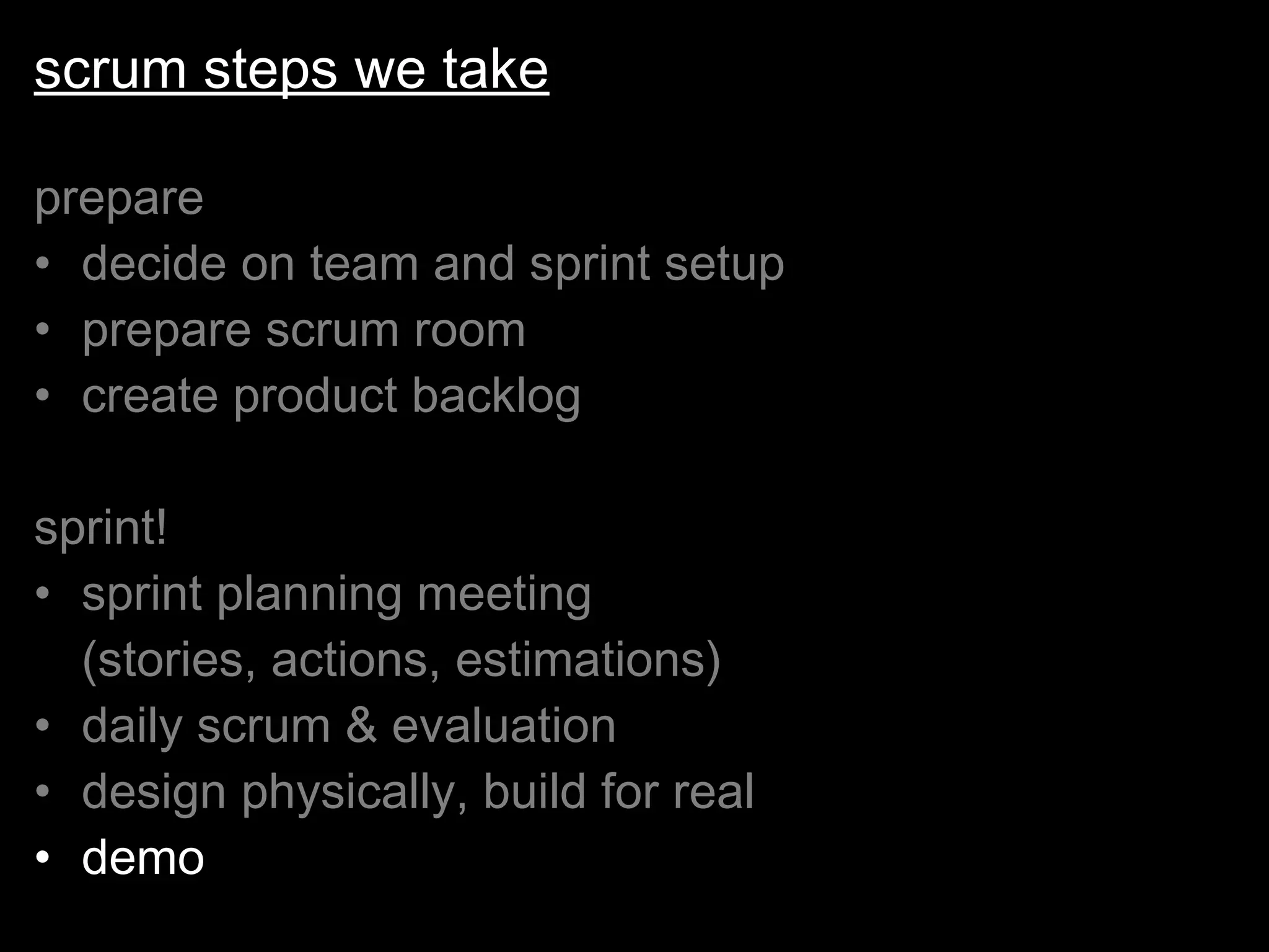 scrum steps we take prepare decide on team and sprint setup prepare scrum room create product backlog sprint! sprint planning meeting  (stories, actions, estimations) daily scrum & evaluation design physically, build for real demo 