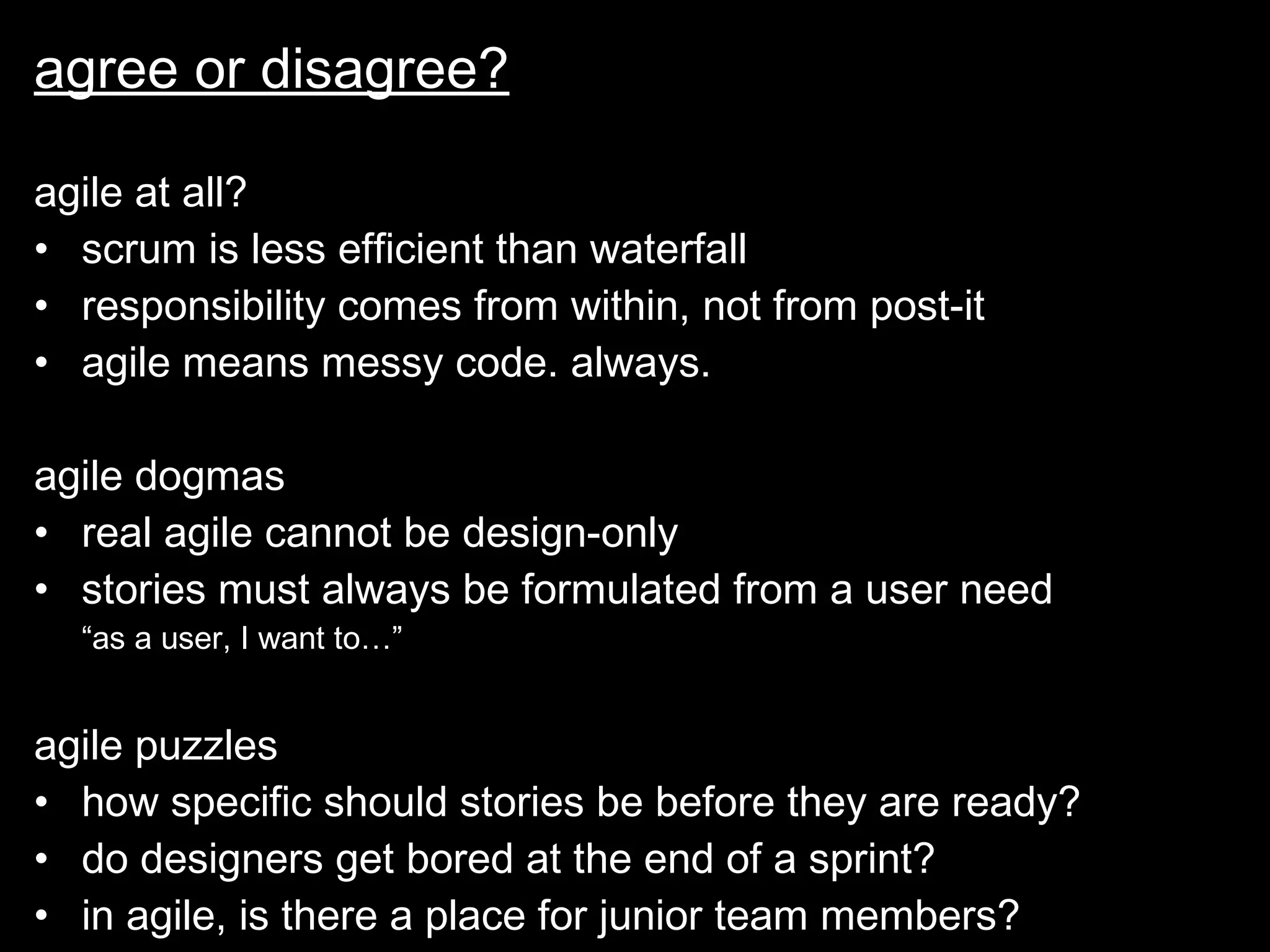 agree or disagree? agile at all? scrum is less efficient than waterfall responsibility comes from within, not from post-it agile means messy code. always. agile dogmas real agile cannot be design-only stories must always be formulated from a user need  “as a user, I want to…” agile puzzles how specific should stories be before they are ready? do designers get bored at the end of a sprint? in agile, is there a place for junior team members? 