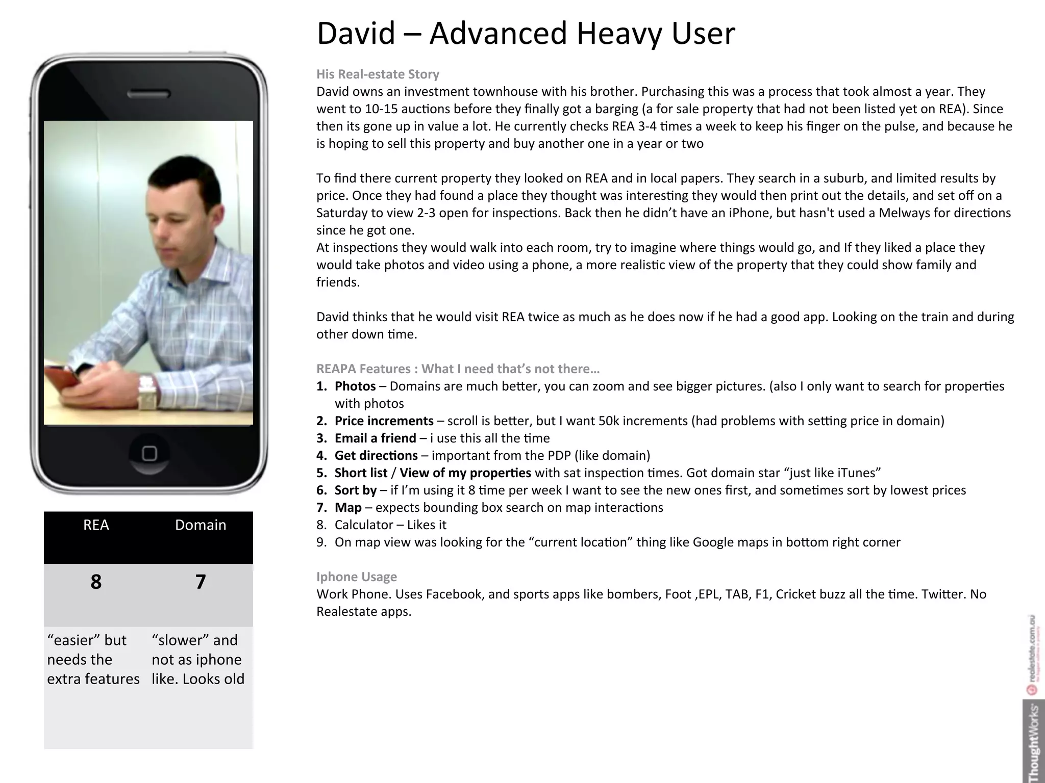 David	
  –	
  Advanced	
  Heavy	
  User
                                              His	
  Real-­‐estate	
  Story
                                              David	
  owns	
  an	
  investment	
  townhouse	
  with	
  his	
  brother.	
  Purchasing	
  this	
  was	
  a	
  process	
  that	
  took	
  almost	
  a	
  year.	
  They	
  
                                              went	
  to	
  10-­‐15	
  aucHons	
  before	
  they	
  ﬁnally	
  got	
  a	
  barging	
  (a	
  for	
  sale	
  property	
  that	
  had	
  not	
  been	
  listed	
  yet	
  on	
  REA).	
  Since	
  
                                              then	
  its	
  gone	
  up	
  in	
  value	
  a	
  lot.	
  He	
  currently	
  checks	
  REA	
  3-­‐4	
  Hmes	
  a	
  week	
  to	
  keep	
  his	
  ﬁnger	
  on	
  the	
  pulse,	
  and	
  because	
  he	
  
                                              is	
  hoping	
  to	
  sell	
  this	
  property	
  and	
  buy	
  another	
  one	
  in	
  a	
  year	
  or	
  two

                                              To	
  ﬁnd	
  there	
  current	
  property	
  they	
  looked	
  on	
  REA	
  and	
  in	
  local	
  papers.	
  They	
  search	
  in	
  a	
  suburb,	
  and	
  limited	
  results	
  by	
  
                                              price.	
  Once	
  they	
  had	
  found	
  a	
  place	
  they	
  thought	
  was	
  interesHng	
  they	
  would	
  then	
  print	
  out	
  the	
  details,	
  and	
  set	
  oﬀ	
  on	
  a	
  
                                              Saturday	
  to	
  view	
  2-­‐3	
  open	
  for	
  inspecHons.	
  Back	
  then	
  he	
  didn’t	
  have	
  an	
  iPhone,	
  but	
  hasn't	
  used	
  a	
  Melways	
  for	
  direcHons	
  
                                              since	
  he	
  got	
  one.	
  
                                              At	
  inspecHons	
  they	
  would	
  walk	
  into	
  each	
  room,	
  try	
  to	
  imagine	
  where	
  things	
  would	
  go,	
  and	
  If	
  they	
  liked	
  a	
  place	
  they	
  
                                              would	
  take	
  photos	
  and	
  video	
  using	
  a	
  phone,	
  a	
  more	
  realisHc	
  view	
  of	
  the	
  property	
  that	
  they	
  could	
  show	
  family	
  and	
  
                                              friends.

                                              David	
  thinks	
  that	
  he	
  would	
  visit	
  REA	
  twice	
  as	
  much	
  as	
  he	
  does	
  now	
  if	
  he	
  had	
  a	
  good	
  app.	
  Looking	
  on	
  the	
  train	
  and	
  during	
  
                                              other	
  down	
  Hme.

                                              REAPA	
  Features	
  :	
  What	
  I	
  need	
  that’s	
  not	
  there…
                                              1. Photos	
  –	
  Domains	
  are	
  much	
  be"er,	
  you	
  can	
  zoom	
  and	
  see	
  bigger	
  pictures.	
  (also	
  I	
  only	
  want	
  to	
  search	
  for	
  properHes	
  
                                                 with	
  photos
                                              2. Price	
  increments	
  –	
  scroll	
  is	
  be"er,	
  but	
  I	
  want	
  50k	
  increments	
  (had	
  problems	
  with	
  se^ng	
  price	
  in	
  domain)
                                              3. Email	
  a	
  friend	
  –	
  i	
  use	
  this	
  all	
  the	
  Hme
                                              4. Get	
  direcEons	
  –	
  important	
  from	
  the	
  PDP	
  (like	
  domain)
                                              5. Short	
  list	
  /	
  View	
  of	
  my	
  properEes	
  with	
  sat	
  inspecHon	
  Hmes.	
  Got	
  domain	
  star	
  “just	
  like	
  iTunes”
                                              6. Sort	
  by	
  –	
  if	
  I’m	
  using	
  it	
  8	
  Hme	
  per	
  week	
  I	
  want	
  to	
  see	
  the	
  new	
  ones	
  ﬁrst,	
  and	
  someHmes	
  sort	
  by	
  lowest	
  prices
                                              7. Map	
  –	
  expects	
  bounding	
  box	
  search	
  on	
  map	
  interacHons
       REA                 Domain             8. Calculator	
  –	
  Likes	
  it	
  
                                              9. On	
  map	
  view	
  was	
  looking	
  for	
  the	
  “current	
  locaHon”	
  thing	
  like	
  Google	
  maps	
  in	
  bo"om	
  right	
  corner	
  	
  	
  

         8                      7             Iphone	
  Usage
                                              Work	
  Phone.	
  Uses	
  Facebook,	
  and	
  sports	
  apps	
  like	
  bombers,	
  Foot	
  ,EPL,	
  TAB,	
  F1,	
  Cricket	
  buzz	
  all	
  the	
  Hme.	
  Twi"er.	
  No	
  
                                              Realestate	
  apps.	
  
                                              	
  	
  
“easier”	
  but	
   “slower”	
  and	
  
needs	
  the	
      not	
  as	
  iphone	
     	
  	
  	
  
extra	
  features like.	
  Looks	
  old                      	
  
 