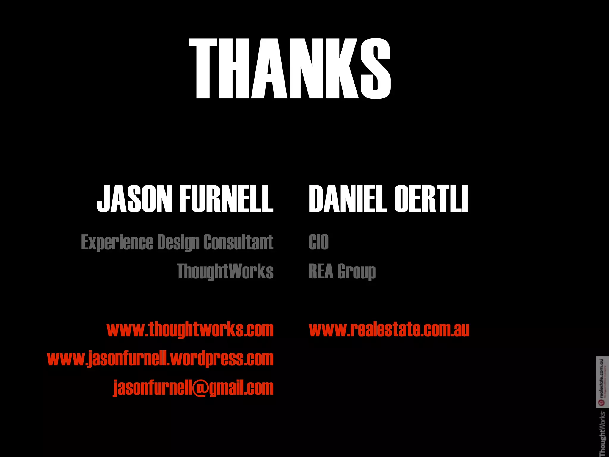 THANKS
      JASON FURNELL DANIEL OERTLI
    Experience Design Consultant   CIO
                 ThoughtWorks      REA Group

       www.thoughtworks.com        www.realestate.com.au
www.jasonfurnell.wordpress.com
        jasonfurnell@gmail.com
 