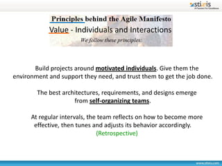 Value - Individuals and Interactions



       Build projects around motivated individuals. Give them the
environment and support they need, and trust them to get the job done.

        The best architectures, requirements, and designs emerge
                     from self-organizing teams.

      At regular intervals, the team reflects on how to become more
       effective, then tunes and adjusts its behavior accordingly.
                               (Retrospective)
 