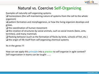 Natural vs. Coercive Self-Organizing
Examples of naturally self-organizing systems
 homeostasis (the self-maintaining nature of systems from the cell to the whole
organism)
 pattern formation and morphogenesis, or how the living organism develops and
grows.
 the coordination of human movement
 the creation of structures by social animals, such as social insects (bees, ants,
termites), and many mammals
 flocking behavior (such as the formation of flocks by birds, schools of fish, etc.)
 the origin of life itself from self-organizing chemical systems

Its in the genes !!!

How can we apply this principle into a practice to self-organize in agile context?
Self-organization in teams can be taught …….
 