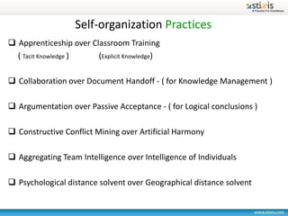 Self-organization Practices
 Apprenticeship over Classroom Training
  ( Tacit Knowledge )   (Explicit Knowledge)

 Collaboration over Document Handoff - ( for Knowledge Management )

 Argumentation over Passive Acceptance - ( for Logical conclusions )

 Constructive Conflict Mining over Artificial Harmony

 Aggregating Team Intelligence over Intelligence of Individuals

 Psychological distance solvent over Geographical distance solvent
 
