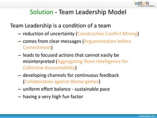 Solution - Team Leadership Model
Team Leadership is a condition of a team
   – reduction of uncertainty (Constructive Conflict Mining)
   – comes from clear messages (Argumentation before
     Commitment)
   – leads to focused actions that cannot easily be
     misinterpreted (Aggregating Team Intelligence for
     Collective Accountability)
   – developing channels for continuous feedback
     (Collaboration against Blame games)
   – uniform effort balance - sustainable pace
   – having a very high fun factor
 