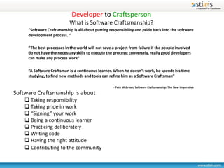 Developer to Craftsperson
                            What is Software Craftsmanship?
     “Software Craftsmanship is all about putting responsibility and pride back into the software
     development process. ”

     “The best processes in the world will not save a project from failure if the people involved
     do not have the necessary skills to execute the process; conversely, really good developers
     can make any process work”

     “A Software Craftsman is a continuous learner. When he doesn’t work, he spends his time
     studying, to find new methods and tools can refine him as a Software Craftsman”

                                                     - Pete McBreen, Software Craftsmanship: The New Imperative

Software Craftsmanship is about
     Taking responsibility
     Taking pride in work
     “Signing” your work
     Being a continuous learner
     Practicing deliberately
     Writing code
     Having the right attitude
     Contributing to the community
 