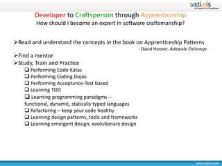 Developer to Craftsperson through Apprenticeship
         How should I become an expert in software craftsmanship?


Read and understand the concepts in the book on Apprenticeship Patterns
                                                       - David Hoover, Adewale Oshineye
Find a mentor
Study, Train and Practice
     Performing Code Katas
     Performing Coding Dojos
     Performing Acceptance-Test based
     Learning TDD
     Learning programming paradigms –
    functional, dynamic, statically typed languages
     Refactoring – keep your code healthy
     Learning design patterns, tools and frameworks
     Learning emergent design, evolutionary design
 