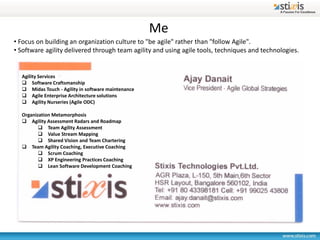 Me
• Focus on building an organization culture to "be agile" rather than "follow Agile".
• Software agility delivered through team agility and using agile tools, techniques and technologies.


  Agility Services
   Software Craftsmanship
   Midas Touch - Agility in software maintenance
   Agile Enterprise Architecture solutions
   Agility Nurseries (Agile ODC)

  Organization Metamorphosis
   Agility Assessment Radars and Roadmap
          Team Agility Assessment
          Value Stream Mapping
          Shared Vision and Team Chartering
   Team Agility Coaching, Executive Coaching
          Scrum Coaching
          XP Engineering Practices Coaching
          Lean Software Development Coaching
 