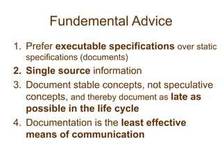 Fundemental AdvicePrefer executable specifications over static specifications (documents)Single source informationDocument stable concepts, not speculative concepts, and thereby document as late as possible in the life cycleDocumentation is the least effective means of communication