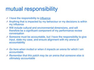 personal accountabilityI have the control leversDefines the decisions that are ultimately mineIs the set of things my boss will hold me to and for which I am employed.‘I assure you’ rather than ‘trust me’Included in my performance agreementThis defines what is important or central in my work. I do not have to be asked to go here … it is my job to be here.Expect others to come here when your behaviour has an impact on an arena for which they are accountable, or when there is overlap with an arena for which they have shared responsibility.