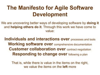 The Manifesto for Agile Software DevelopmentWe are uncovering better ways of developing software by doingit and helping others do it. Through this work we have come to value:Individuals and interactions over processes and toolsWorking software over comprehensive documentationCustomer collaboration over contract negotiationResponding to change over following a planThat is, while there is value in the items on the right, we value the items on the left more