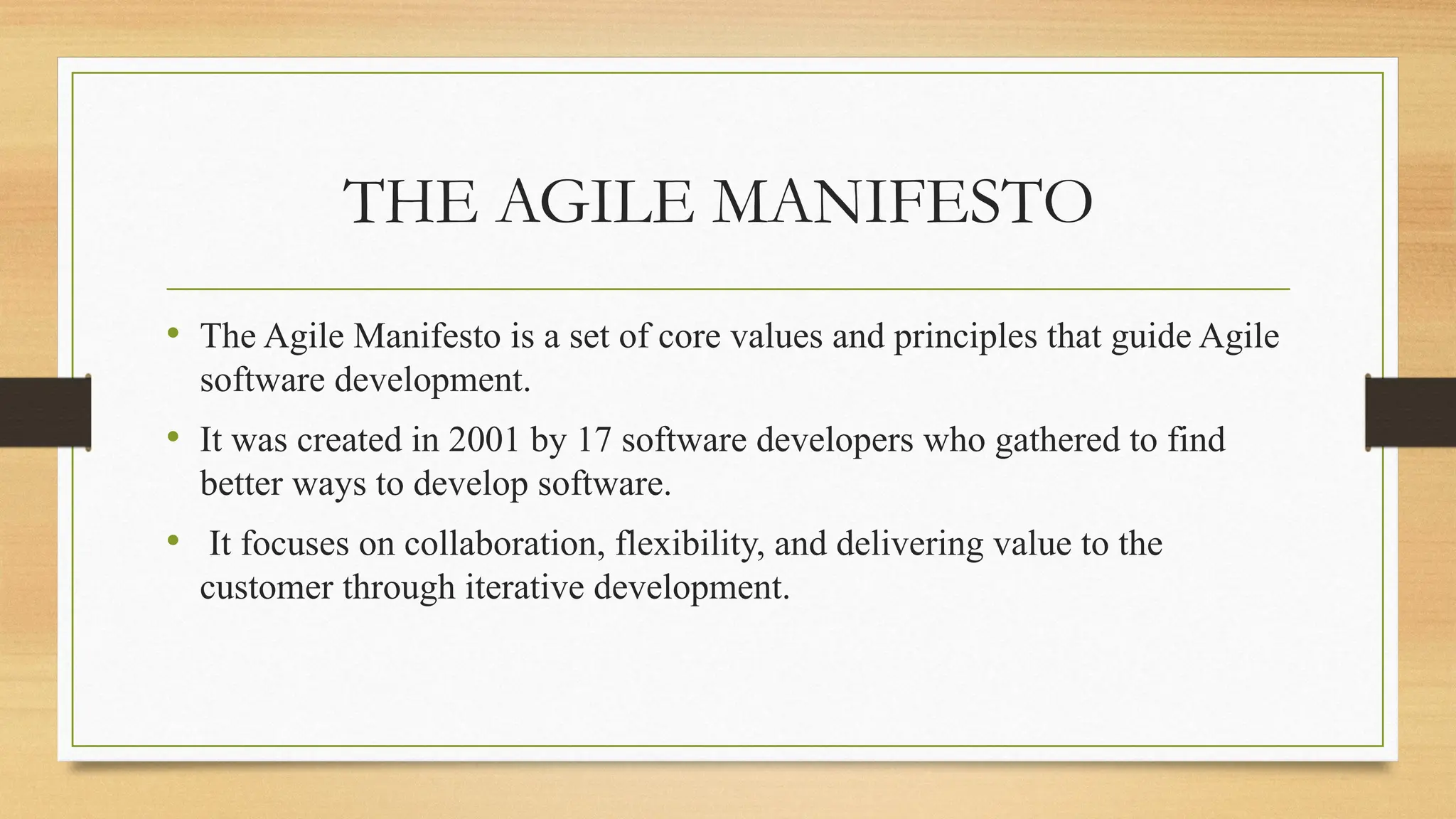 THE AGILE MANIFESTO
• The Agile Manifesto is a set of core values and principles that guide Agile
software development.
• It was created in 2001 by 17 software developers who gathered to find
better ways to develop software.
• It focuses on collaboration, flexibility, and delivering value to the
customer through iterative development.
 