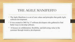 THE AGILE MANIFESTO
• The Agile Manifesto is a set of core values and principles that guide Agile
software development.
• It was created in 2001 by 17 software developers who gathered to find
better ways to develop software.
• It focuses on collaboration, flexibility, and delivering value to the
customer through iterative development.
 