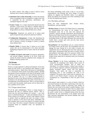 IJCA Special Issue on “Computational Science - New Dimensions & Perspectives”
                                                                                                                      NCCSE, 2011

   be called a feature. This makes it easier to deliver correct        The Scrum methodology really works is due to a set of roles,
   functions and to extend or modify the system.                       responsibilities, and meetings that never change. If Scrum’s
                                                                       capacity for adaption and flexibility makes it an appealing
   Individual Class (Code) Ownership. It means that distinct           option, the stability of its practices give teams something to lean
   pieces or grouping of code are assigned to a single owner who       on when development gets chaotic.
   is responsible for the consistency, performance, and
   conceptual integrity of the class.                                  2.6.3 The Roles of Scrum
                                                                       Scrum has three fundamental            roles:   Product    Owner,
   Feature Teams. It is a small, dynamically formed team that          ScrumMaster, and team member.
   develops a small activity. By doing so, multiple minds are
   always applied to each design decision and also multiple              Product Owner: In Scrum, the Product Owner is responsible
   design options are always evaluated before one is chosen.             for communicating the vision of the product to the
                                                                         development team. He or she must also represent the
   Inspections. Inspections are carried out to ensure good               customer’s interests through requirements and prioritization.
   quality design and code, primarily by detection of defects.           Because the Product Owner has the most authority of the three
                                                                         roles and also has the greatest responsibility. In other words,
   Configuration Management. It helps with identifying the               the Product Owner is the single individual who must face the
   source code for all features that have been completed to date         trouble when a project goes awry and also must answer
   and to maintain a history of changes to classes as feature            questions from the team.
   teams enhance them.
                                                                         ScrumMaster: The ScrumMaster acts as a liaison between
   Regular Builds. It ensures there is always an up to date              the Product Owner and the team. The ScrumMaster does not
   system that can be demonstrated to the client and helps               manage the team. Instead, he or she works to remove any
   highlighting integration errors of source code for the features       impediments that are obstructing the team from achieving its
   early.                                                                sprint goals. Scrummaster helps the team to remain creative
                                                                         and productive and makes sure of its successes visible to the
   Visibility of progress and results. By frequent, appropriate,         Product Owner. The ScrumMaster also works to advise the
   and accurate progress reporting at all levels inside and              Product Owner about how to maximize return over investment
   outside the project, based on completed work, managers are            for the team.
   helped at steering a project well.
                                                                         Team Member: In the Scrum methodology, the team is
 2.6 Scrum                                                                responsible for completing work. Ideally, teams consist of
2.6.1 Introduction                                                        seven cross-functional members, plus or minus two
                                                                          individuals. For software projects, a typical team includes a
Scrum is an agile approach to software development. It has been
                                                                          mix of software engineers, architects, programmers, analysts,
found out that Scrum is very beneficial when applied to small
                                                                          Quality Assurance experts, testers, and User Interface
and medium projects. Rather than a full process or methodology,
                                                                          designers. Each sprint, the team is responsible for
it is a framework which instead of providing complete, detailed
                                                                          determining how it will accomplish the work to be
descriptions of how everything is to be done on the project, much
                                                                          completed. This grants teams a great deal of autonomy, but,
is left up to the team, because the team will know best how to
solve its problem. For e.g., in a sprint planning meeting is              similar to the Product Owner’s situation, that freedom is
                                                                          accompanied by a responsibility to meet the goals of the
described in terms of the desired outcome (a commitment to set
                                                                          sprint.
of features to be developed in the next sprint. Scrum relies on a
self-organizing, cross-functional team. There is no team leader in
                                                                       Scrum projects make progress in a series of sprints, which are
a scrum team who decides which person will do which task or
                                                                       time boxed iterations no more than a month long. At the start of a
how a problem will be solved.
                                                                       sprint, team members commit to delivering some number of
2.6.2 Unique about Scrum                                               features that were listed on the project’s product backlog. At the
                                                                       end of the sprint, these features are done--they are coded, tested,
Of all the agile methodologies, Scrum is unique because it             and integrated into the evolving product or system. At the end of
introduced the idea of ―empirical process control.‖ That is,           the sprint a sprint review is conducted during which the team
Scrum uses the real-world progress of a project — not a best           demonstrates the new functionality to the product owner and
guess or uninformed forecast — to plan and schedule releases. In       other interested stakeholders who provide feedback that could
Scrum, projects are divided into succinct work cadences, known         influence the next sprint.
as sprints, which are typically one week, two weeks, or three
weeks in duration. At the end of each sprint, stakeholders and
team members meet to assess the progress of a project and plan
its next steps. This allows a project’s direction to be adjusted or
reoriented based on completed work, not speculation or
predictions.



                                                                                                                                      125
 