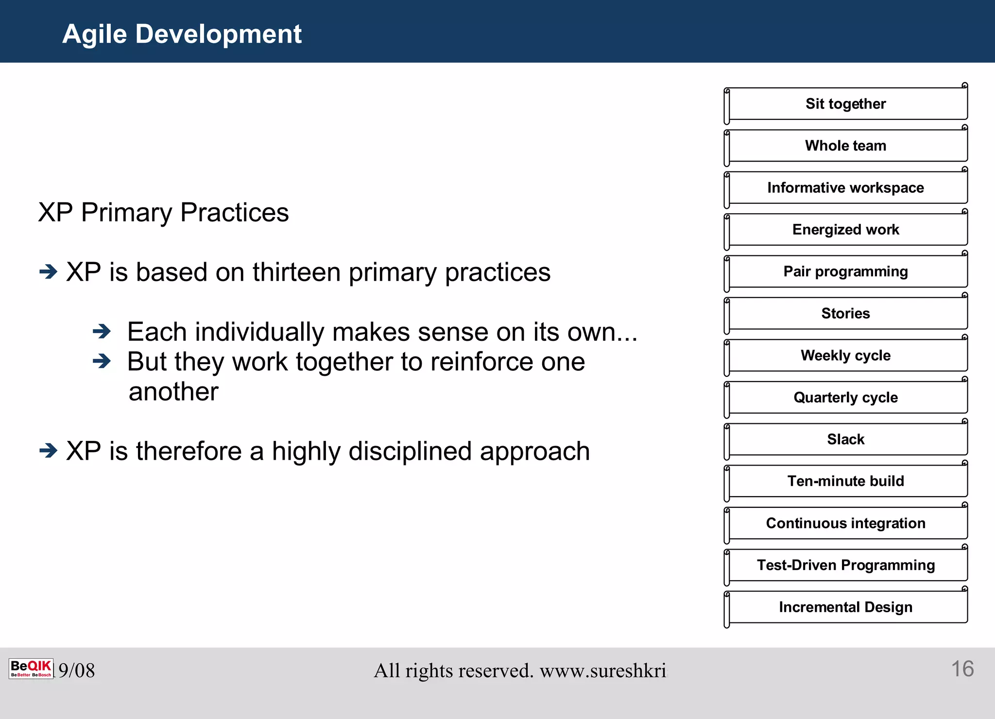 Agile Development XP Primary Practices XP is based on thirteen primary practices Each individually makes sense on its own... But they work together to reinforce one another XP is therefore a highly disciplined approach Sit together Whole team Informative workspace Energized work Pair programming Stories Weekly cycle Quarterly cycle Slack Ten-minute build Continuous integration Test-Driven Programming Incremental Design 
