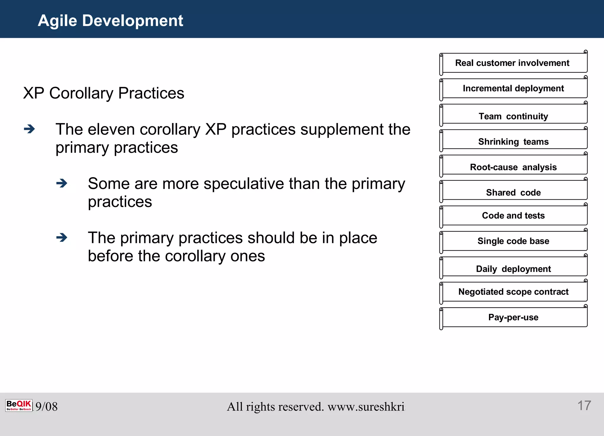 Agile Development XP Corollary Practices The eleven corollary XP practices supplement the  primary practices Some are more speculative than the primary practices The primary practices should be in place before the corollary ones Real customer involvement   Incremental deployment Team   continuity Shrinking   teams Root-cause   analysis Shared   code Code and tests Single code base Daily   deployment Negotiated scope contract Pay-per-use 