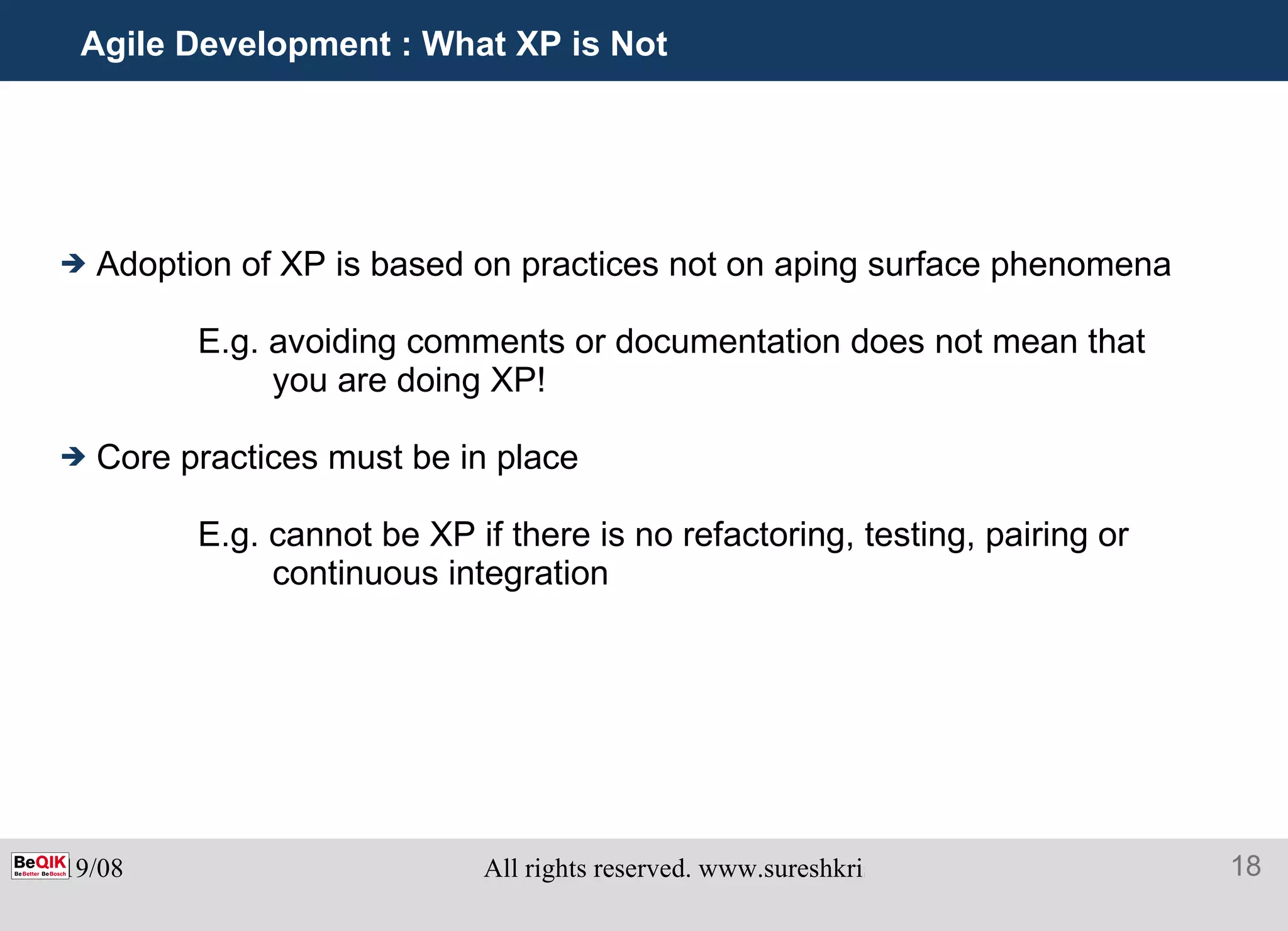 Agile Development : What XP is Not Adoption of XP is based on practices not on aping surface phenomena E.g. avoiding comments or documentation does not mean that you are doing XP! Core practices must be in place E.g. cannot be XP if there is no refactoring, testing, pairing or continuous integration 
