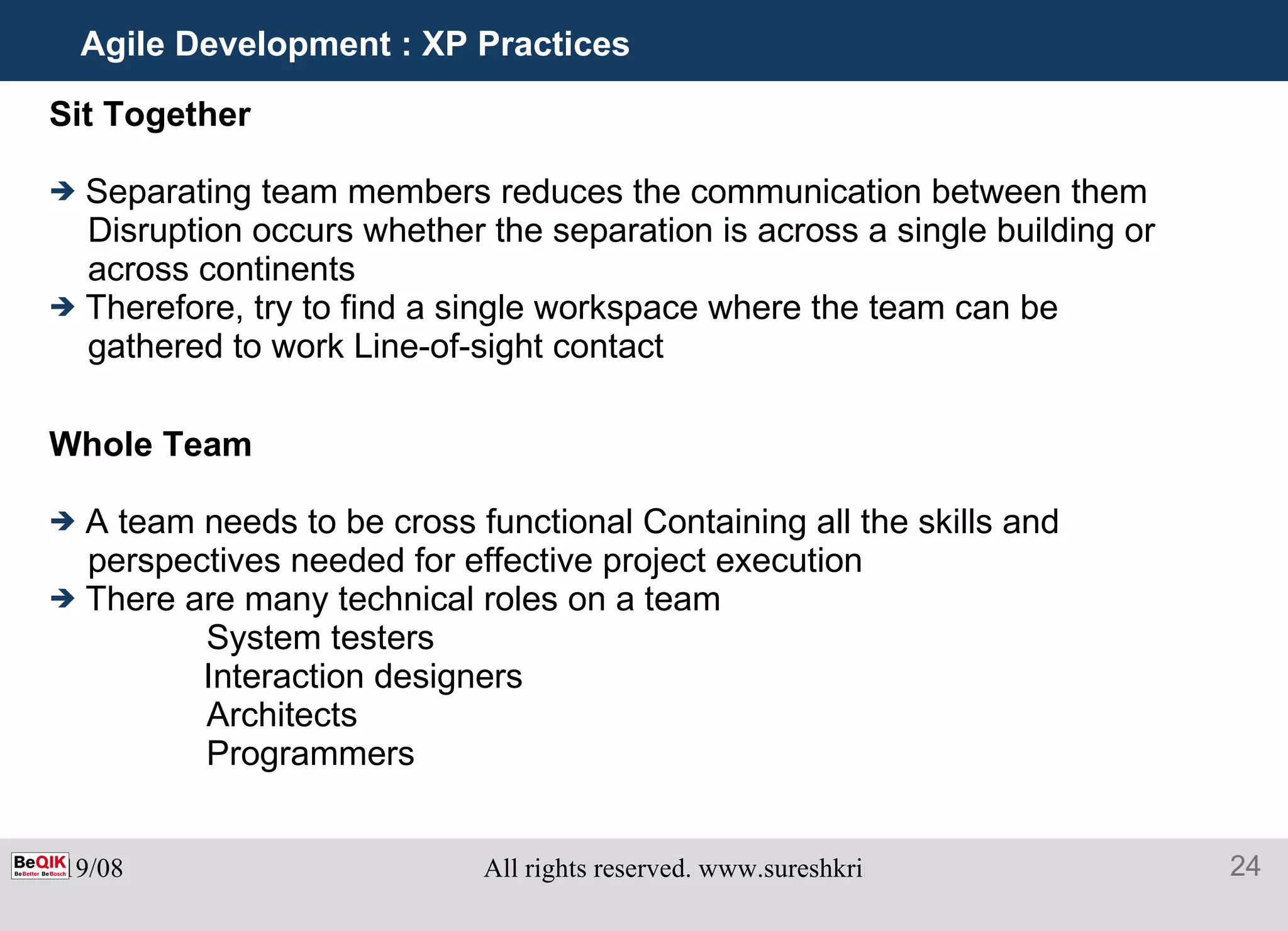 Agile Development : XP Practices Sit Together Separating team members reduces the communication between them Disruption occurs whether the separation is across a single building or across continents Therefore, try to find a single workspace where the team can be gathered to work Line-of-sight contact Whole Team A team needs to be cross functional Containing all the skills and perspectives needed for effective project execution There are many technical roles on a team   System testers Interaction designers   Architects   Programmers 
