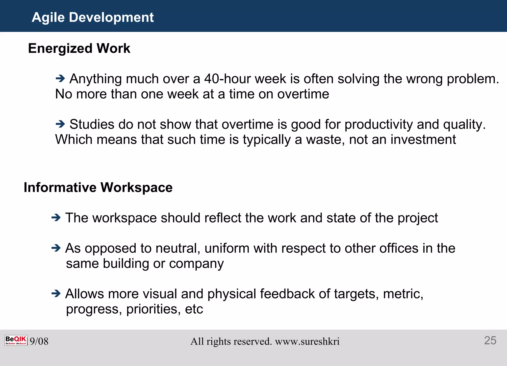 Agile Development Energized Work Anything much over a 40-hour week is often solving the wrong problem. No more than one week at a time on overtime Studies do not show that overtime is good for productivity and quality. Which means that such time is typically a waste, not an investment Informative Workspace The workspace should reflect the work and state of the project As opposed to neutral, uniform with respect to other offices in the same building or company Allows more visual and physical feedback of targets, metric, progress, priorities, etc 
