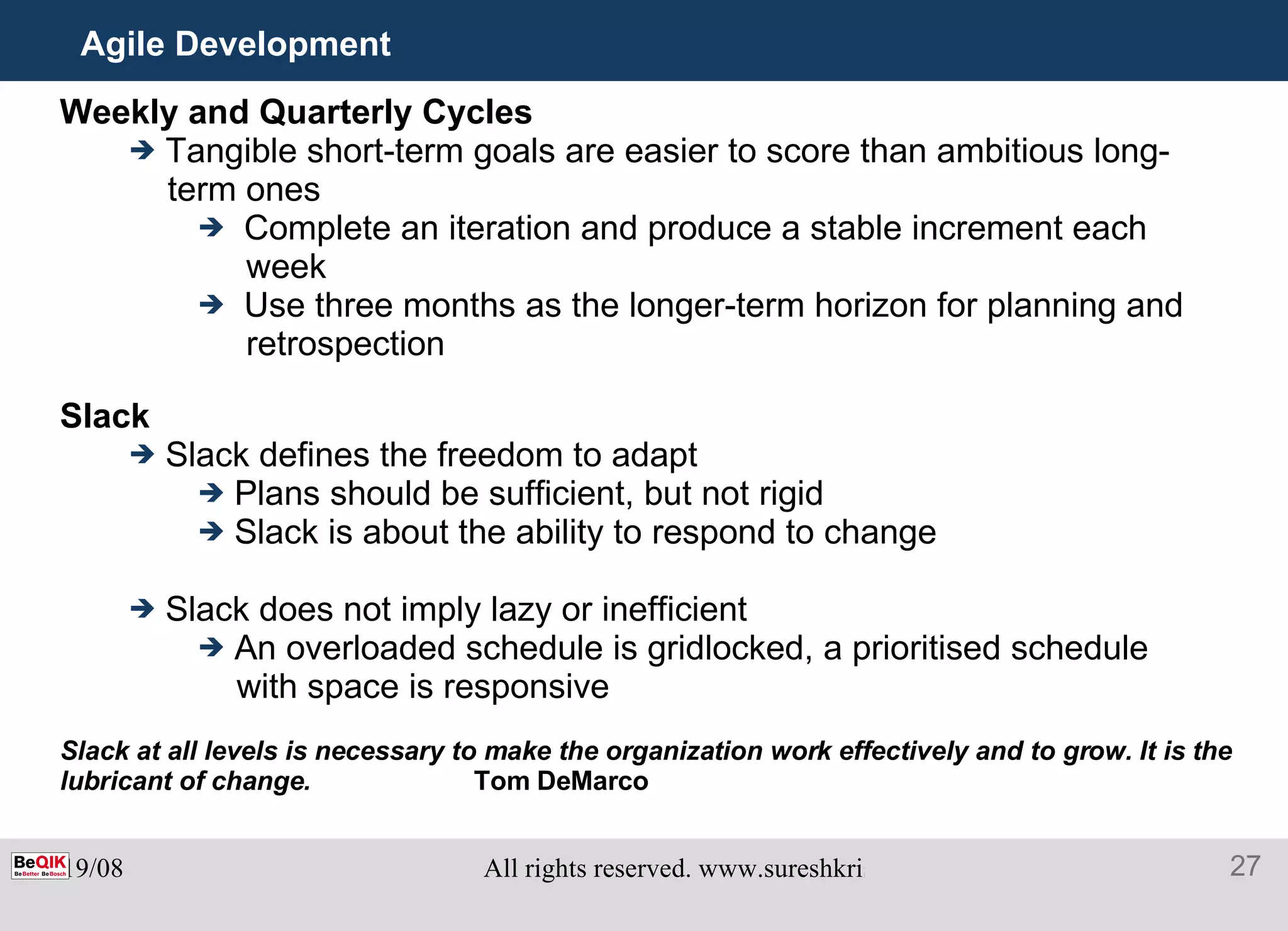Agile Development Weekly and Quarterly Cycles Tangible short-term goals are easier to score than ambitious long- term ones Complete an iteration and produce a stable increment each week Use three months as the longer-term horizon for planning and retrospection Slack Slack defines the freedom to adapt Plans should be sufficient, but not rigid Slack is about the ability to respond to change Slack does not imply lazy or inefficient An overloaded schedule is gridlocked, a prioritised schedule with space is responsive Slack at all levels is necessary to make the organization work effectively and to grow. It is the lubricant of change. Tom DeMarco 