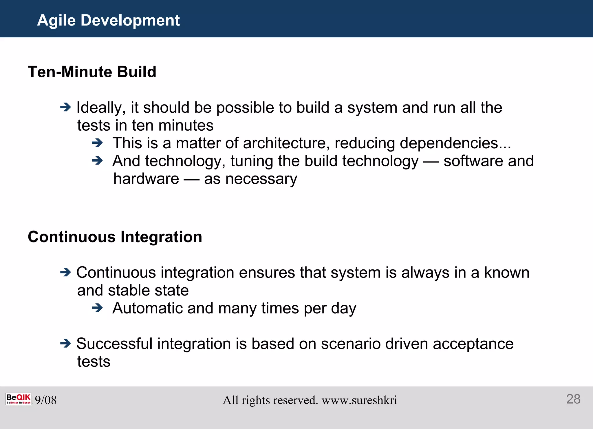 Agile Development Ten-Minute Build Ideally, it should be possible to build a system and run all the tests in ten minutes This is a matter of architecture, reducing dependencies... And technology, tuning the build technology — software and hardware — as necessary Continuous Integration Continuous integration ensures that system is always in a known and stable state Automatic and many times per day Successful integration is based on scenario driven acceptance tests 