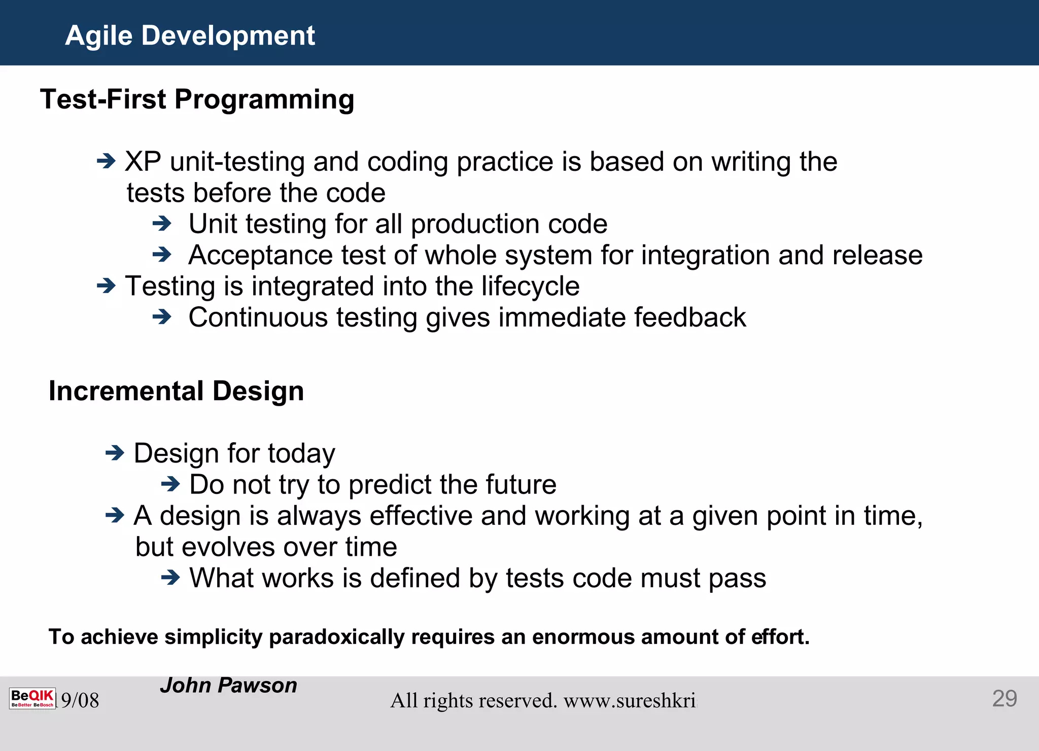 Agile Development Test-First Programming XP unit-testing and coding practice is based on writing the tests before the code Unit testing for all production code Acceptance test of whole system for integration and release Testing is integrated into the lifecycle Continuous testing gives immediate feedback Incremental Design Design for today Do not try to predict the future A design is always effective and working at a given point in time, but evolves over time What works is defined by tests code must pass To achieve simplicity paradoxically requires an enormous amount of effort.  John Pawson 