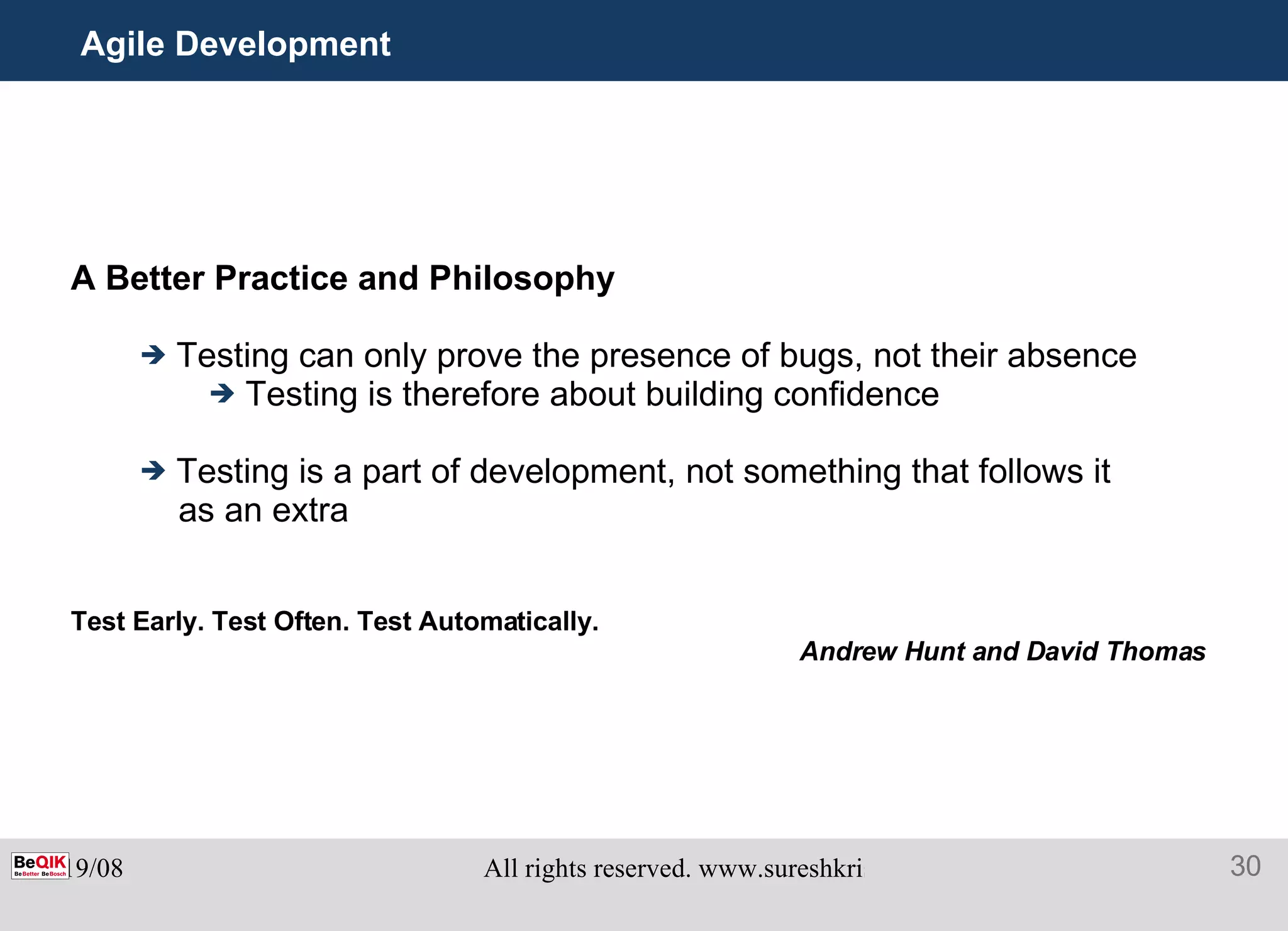Agile Development A Better Practice and Philosophy Testing can only prove the presence of bugs, not their absence Testing is therefore about building confidence Testing is a part of development, not something that follows it as an extra Test Early. Test Often. Test Automatically.   Andrew Hunt and David Thomas 