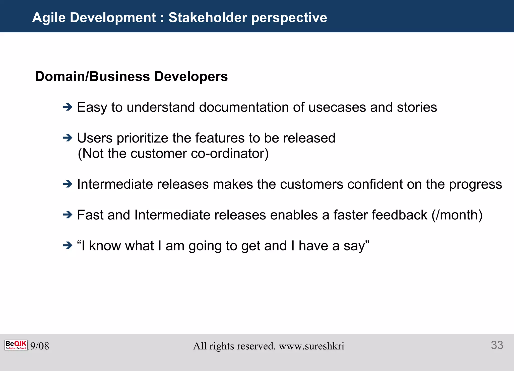 Agile Development : Stakeholder perspective  Domain/Business Developers Easy to understand documentation of usecases and stories  Users prioritize the features to be released  (Not the customer co-ordinator) Intermediate releases makes the customers confident on the progress Fast and Intermediate releases enables a faster feedback (/month) “ I know what I am going to get and I have a say” 