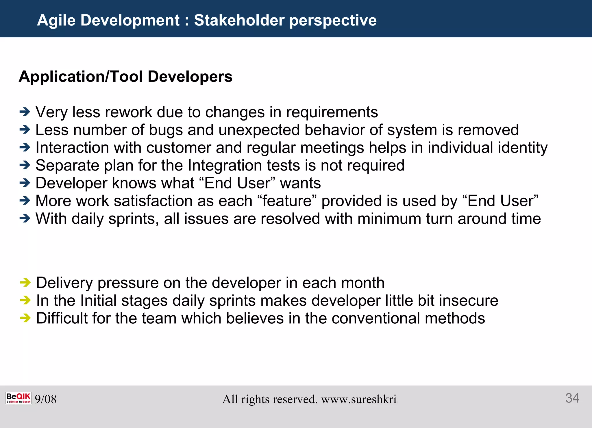 Agile Development : Stakeholder perspective Application/Tool Developers   Very less rework due to changes in requirements Less number of bugs and unexpected behavior of system is removed Interaction with customer and regular meetings helps in individual identity  Separate plan for the Integration tests is not required Developer knows what “End User” wants More work satisfaction as each “feature” provided is used by “End User” With daily sprints, all issues are resolved with minimum turn around time Delivery pressure on the developer in each month In the Initial stages daily sprints makes developer little bit insecure Difficult for the team which believes in the conventional methods 
