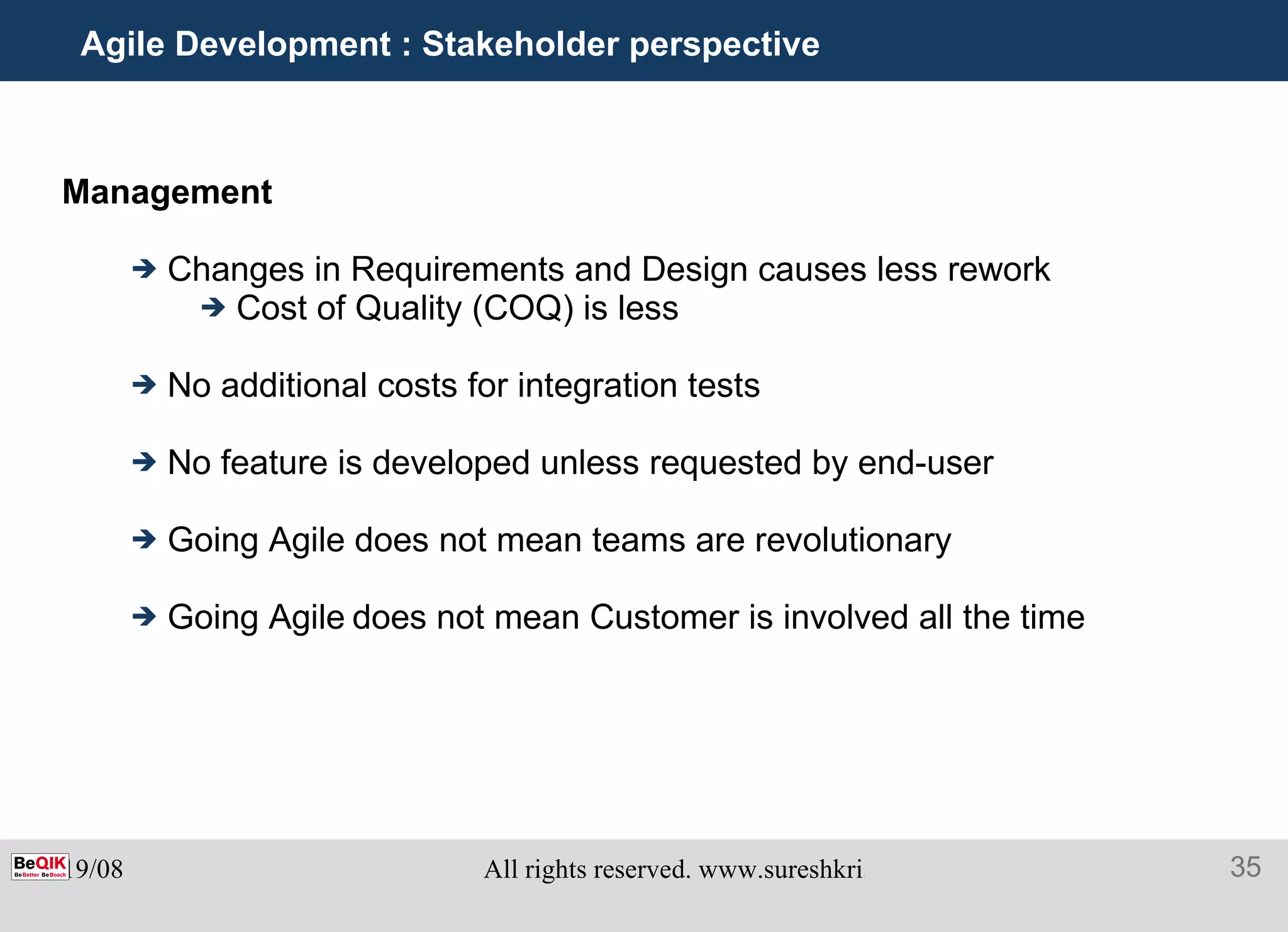 Agile Development : Stakeholder perspective Management  Changes in Requirements and Design causes less rework Cost of Quality (COQ) is less No additional costs for integration tests No feature is developed unless requested by end-user Going Agile does not mean teams are revolutionary Going Agile   does not mean Customer is involved all the time 